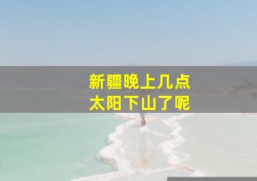 新疆晚上几点太阳下山了呢