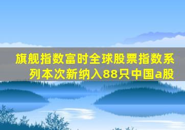 旗舰指数富时全球股票指数系列本次新纳入88只中国a股