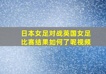 日本女足对战英国女足比赛结果如何了呢视频