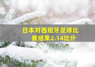 日本对西班牙足球比赛结果2.14比分