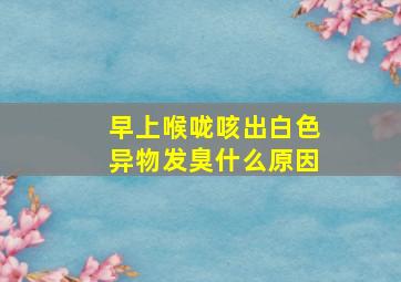 早上喉咙咳出白色异物发臭什么原因