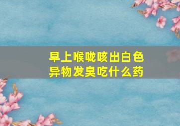 早上喉咙咳出白色异物发臭吃什么药