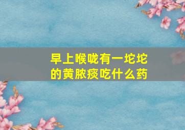 早上喉咙有一坨坨的黄脓痰吃什么药