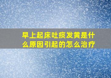 早上起床吐痰发黄是什么原因引起的怎么治疗