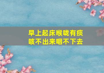 早上起床喉咙有痰咳不出来咽不下去