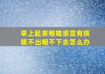 早上起来喉咙感觉有痰咳不出咽不下去怎么办