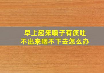 早上起来嗓子有痰吐不出来咽不下去怎么办