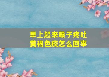 早上起来嗓子疼吐黄褐色痰怎么回事