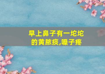 早上鼻子有一坨坨的黄脓痰,嗓子疼