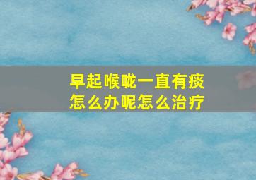 早起喉咙一直有痰怎么办呢怎么治疗