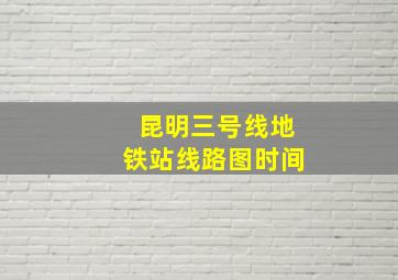 昆明三号线地铁站线路图时间