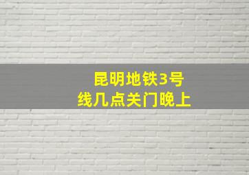 昆明地铁3号线几点关门晚上