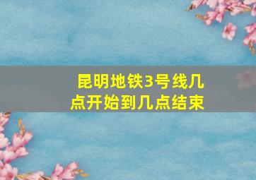 昆明地铁3号线几点开始到几点结束