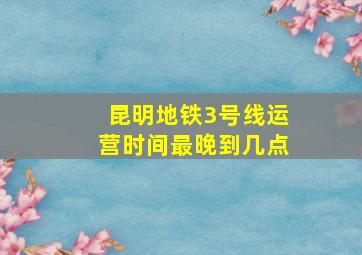 昆明地铁3号线运营时间最晚到几点