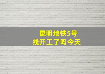 昆明地铁5号线开工了吗今天