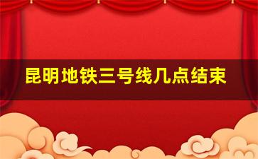 昆明地铁三号线几点结束