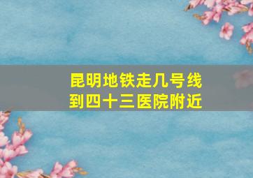 昆明地铁走几号线到四十三医院附近