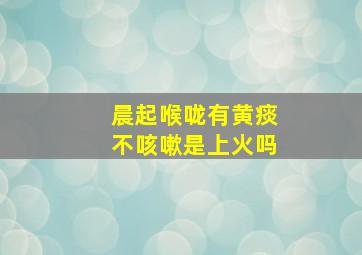 晨起喉咙有黄痰不咳嗽是上火吗