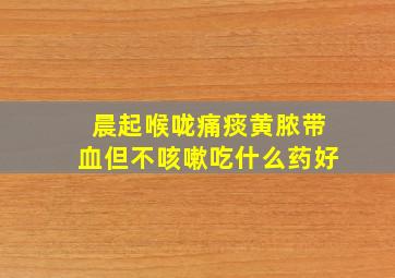 晨起喉咙痛痰黄脓带血但不咳嗽吃什么药好