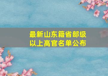 最新山东籍省部级以上高官名单公布