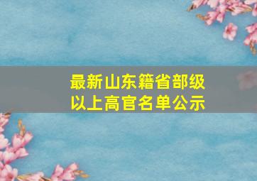 最新山东籍省部级以上高官名单公示