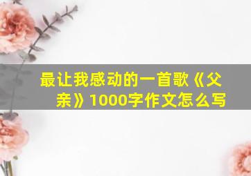 最让我感动的一首歌《父亲》1000字作文怎么写