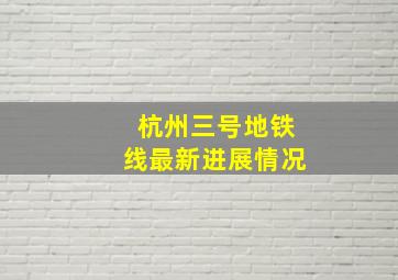 杭州三号地铁线最新进展情况