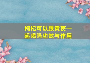 枸杞可以跟黄芪一起喝吗功效与作用