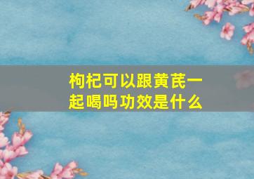 枸杞可以跟黄芪一起喝吗功效是什么