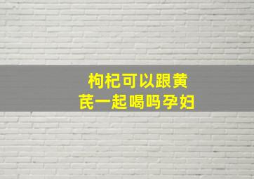 枸杞可以跟黄芪一起喝吗孕妇