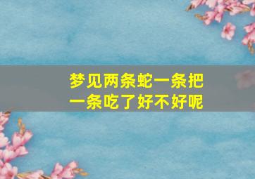 梦见两条蛇一条把一条吃了好不好呢