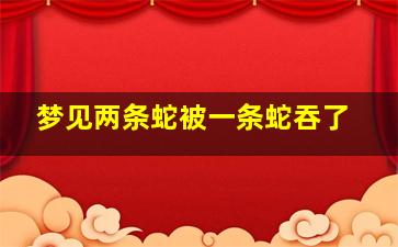 梦见两条蛇被一条蛇吞了