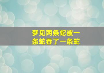 梦见两条蛇被一条蛇吞了一条蛇