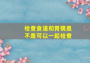 检查食道和胃镜是不是可以一起检查