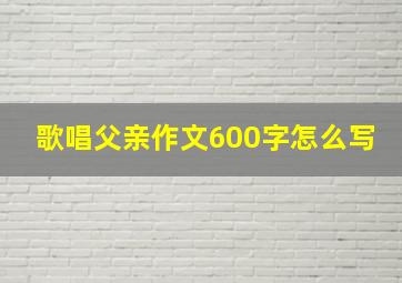 歌唱父亲作文600字怎么写