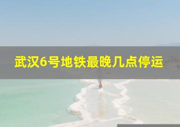 武汉6号地铁最晚几点停运