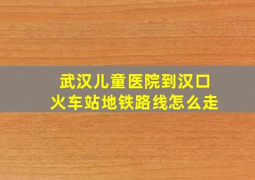 武汉儿童医院到汉口火车站地铁路线怎么走