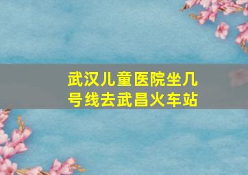 武汉儿童医院坐几号线去武昌火车站