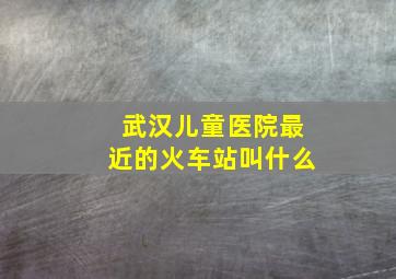 武汉儿童医院最近的火车站叫什么