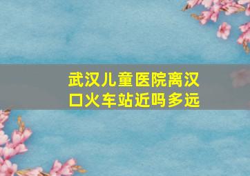 武汉儿童医院离汉口火车站近吗多远