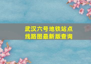 武汉六号地铁站点线路图最新版查询