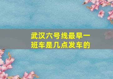 武汉六号线最早一班车是几点发车的