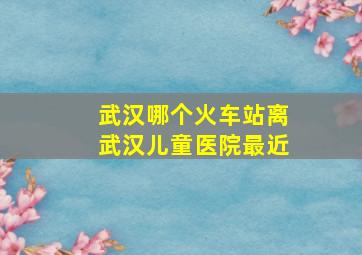 武汉哪个火车站离武汉儿童医院最近