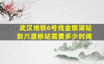 武汉地铁6号线金银湖站到六渡桥站需要多少时间