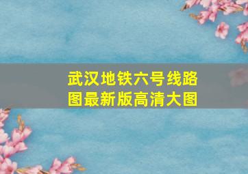 武汉地铁六号线路图最新版高清大图