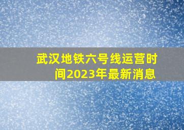 武汉地铁六号线运营时间2023年最新消息