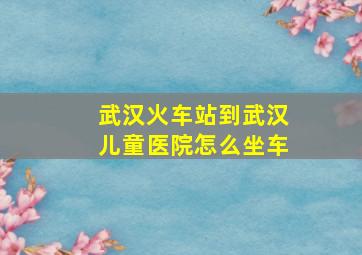 武汉火车站到武汉儿童医院怎么坐车