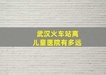 武汉火车站离儿童医院有多远