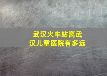 武汉火车站离武汉儿童医院有多远