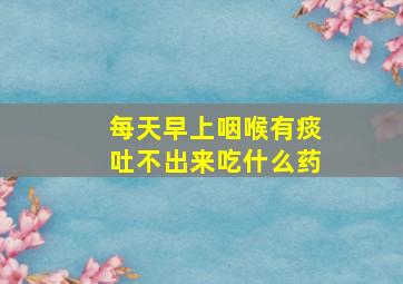 每天早上咽喉有痰吐不出来吃什么药